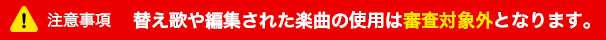 注意事項 替え歌や編集された楽曲の使用は審査対象外となります。