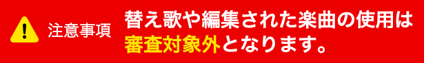 注意事項 替え歌や編集された楽曲の使用は審査対象外となります。